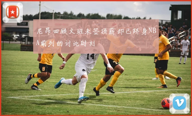 尼昂回顾文班未签顶薪却已跻身NBA前列的讨论时刻