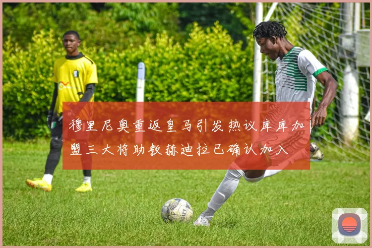 穆里尼奥重返皇马引发热议库库加盟三大将助教赫迪拉已确认加入
