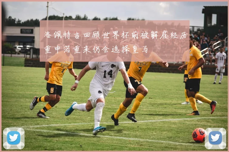 洛佩特吉回顾世界杯前被解雇经历重申若重来仍会选择皇马