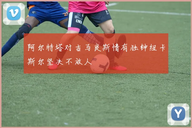 阿尔特塔对吉马良斯情有独钟纽卡斯尔坚决不放人
