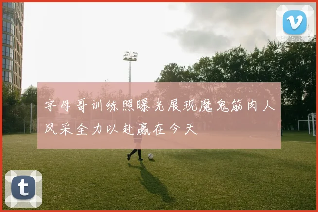 字母哥训练照曝光展现魔鬼筋肉人风采全力以赴赢在今天