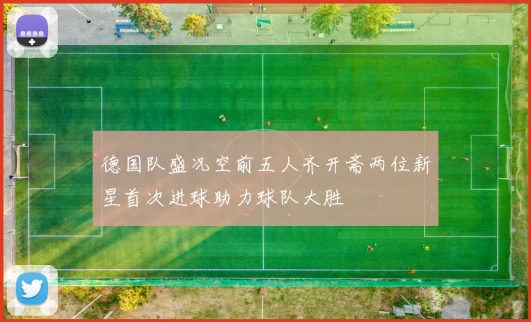 德国队盛况空前五人齐开斋两位新星首次进球助力球队大胜