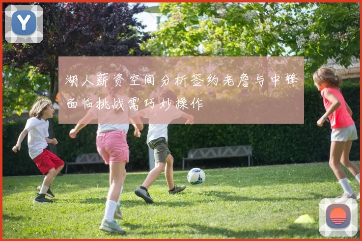 湖人薪资空间分析签约老詹与中锋面临挑战需巧妙操作