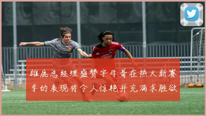 雄鹿总经理盛赞字母哥在热火新赛季的表现将令人惊艳并充满求胜欲