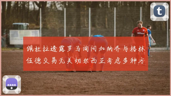佩杜拉透露罗马询问加纳乔与格林伍德交易无关切尔西正考虑多种方案