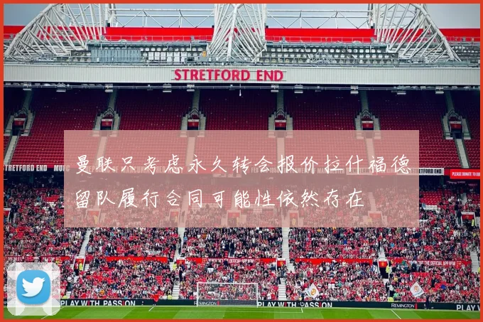 曼联只考虑永久转会报价拉什福德留队履行合同可能性依然存在