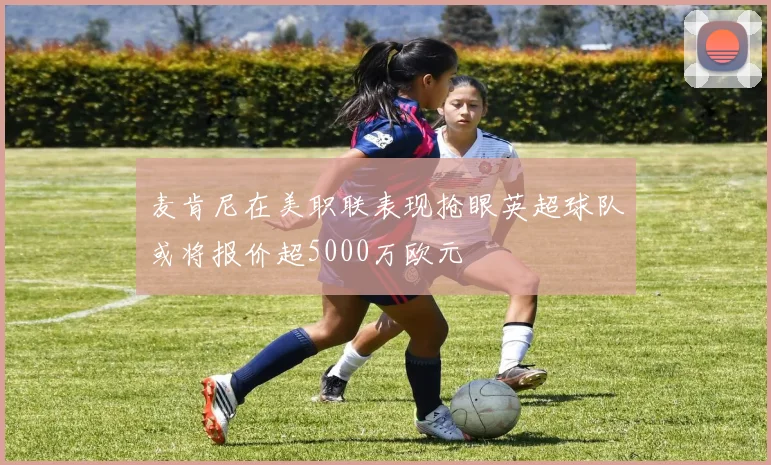 麦肯尼在美职联表现抢眼英超球队或将报价超5000万欧元