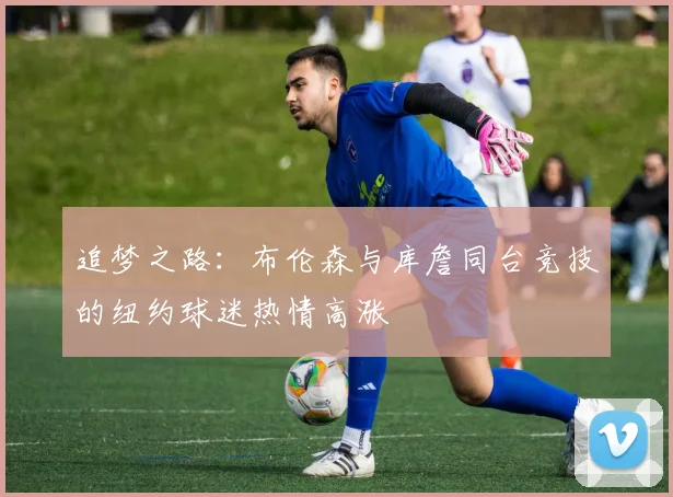 追梦之路：布伦森与库詹同台竞技的纽约球迷热情高涨